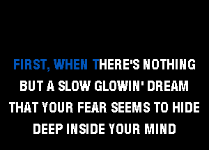 FIRST, WHEN THERE'S NOTHING
BUT A SLOW GLOWIH' DREAM
THAT YOUR FEAR SEEMS T0 HIDE
DEEP INSIDE YOUR MIND
