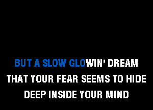 BUT A SLOW GLOWIH' DREAM
THAT YOUR FEAR SEEMS T0 HIDE
DEEP INSIDE YOUR MIND