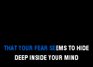 THAT YOUR FEAR SEEMS T0 HIDE
DEEP INSIDE YOUR MIND