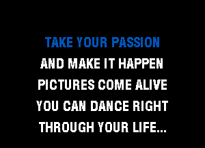 TAKE YOUR PASSION
AND MAKE IT HAPPEN
PICTURES COME ALIVE
YOU CAN DANCE RIGHT

THROUGH YOUR LIFE... l