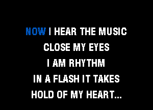 HOWI HEAR THE MUSIC
CLOSE MY EYES
I AM RHYTHM
IN A FLASH IT TAKES

HOLD UP MY HEART... l