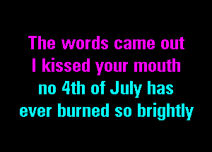 The words came out
I kissed your mouth

no 4th of July has
ever burned so brightly