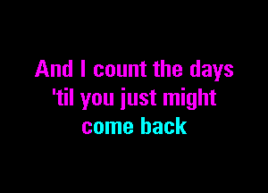 And I count the days

'til you just might
come back