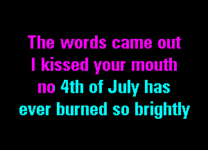 The words came out
I kissed your mouth

no 4th of July has
ever burned so brightly