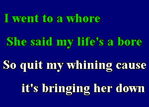 I went to a Whore
She said my life's a bore
So quit my Whining cause

it's bringing her down