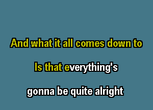 And what it all comes down to

Is that everything's

gonna be quite alright