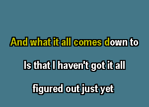 And what it all comes down to

Is that I haven't got it all

figured outjust yet