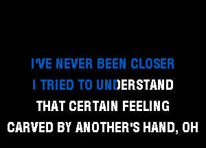 I'VE NEVER BEEN CLOSER

I TRIED TO UNDERSTAND

THAT CERTAIN FEELING
CARVED BY AHOTHER'S HAND, 0H