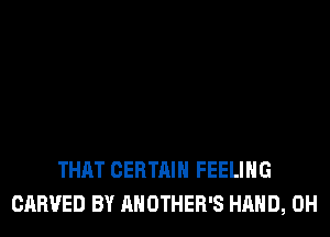 THAT CERTAIN FEELING
CARVED BY AHOTHER'S HAND, 0H