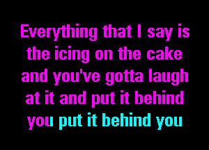 Everything that I say is
the icing on the cake
and you've gotta laugh
at it and put it behind
you put it behind you