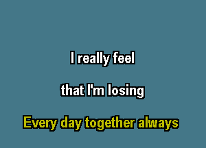 I really feel

that I'm losing

Every day together always