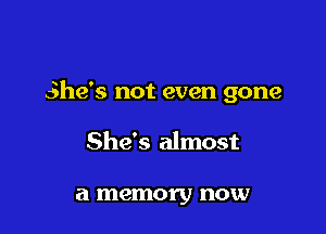 She's not even gone

She's almost

a memory now