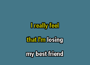 I really feel

that I'm losing

my best friend