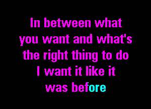 In between what
you want and what's

the right thing to do
I want it like it
was before