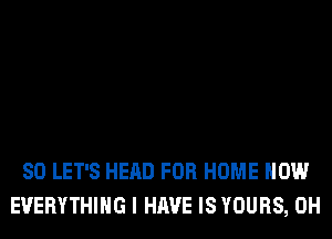 SO LET'S HEAD FOR HOME HOW
EVERYTHING I HAVE IS YOURS, 0H