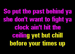 So put the past behind ya
she don't want to fight ya
clock ain't hit the
ceiling yet but chill
before your times up