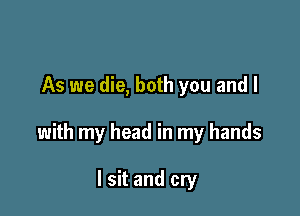 As we die, both you and I

with my head in my hands

I sit and cry