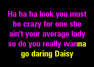 Ha ha ha look you must
be crazy for one she
ain't your average lady
so do you really wanna
go daring Daisy