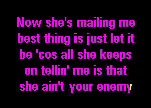 Now she's mailing me
best thing is iust let it
he 'cos all she keeps
on tellin' me is that
she ain't your enemy
