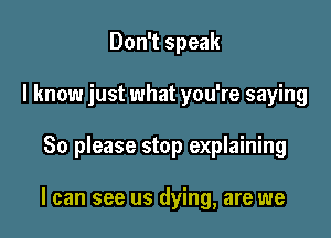 Don't speak
I know just what you're saying

80 please stop explaining

I can see us dying, are we