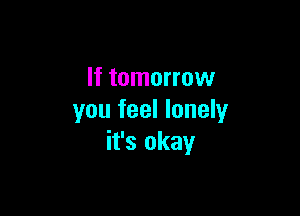 If tomorrow

you feel lonely
it's okay