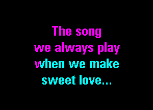 The song
we always play

when we make
sweet love...