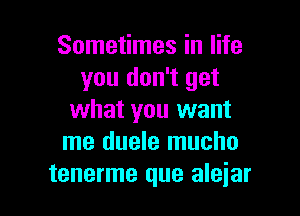 Sometimes in life
you don't get

what you want
me duele mucho
tenerme que aleiar