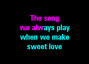 The song
we always play

when we make
sweet love