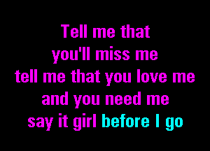 Tell me that
you'll miss me

tell me that you love me
and you need me
say it girl before I go