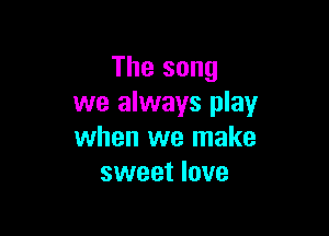 The song
we always play

when we make
sweet love