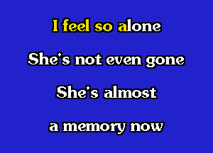 I feel so alone

She's not even gone

She's almost

a memory now