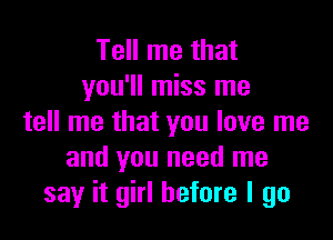 Tell me that
you'll miss me

tell me that you love me
and you need me
say it girl before I go