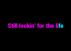 Still lookin' for the life