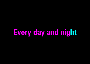 Every day and night