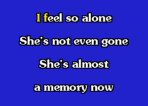 I feel so alone

She's not even gone

She's almost

a memory now