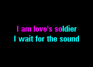 I am love's soldier

I wait for the sound