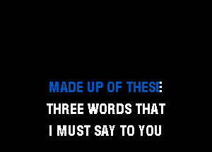 MADE UP OF THESE
THREE WORDS THAT
IMUST SAY TO YOU