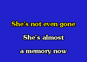 She's not even gone

She's almost

a memory now