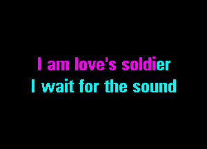 I am love's soldier

I wait for the sound