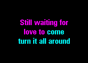 Still waiting for

love to come
turn it all around