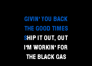 GIVIH'YOU BACK
THE GOOD TIMES

SHIP IT OUT, OUT
I'M WORKIN' FOR
THE BLACK GAS