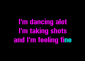 I'm dancing alot

I'm taking shots
and I'm feeling fine