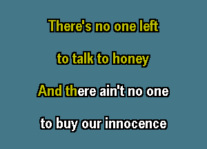 There's no one left

to talk to honey

And there ain't no one

to buy our innocence
