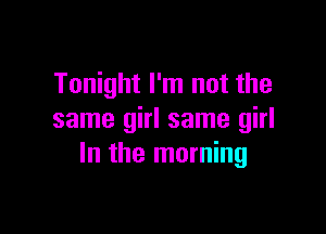 Tonight I'm not the

same girl same girl
In the morning