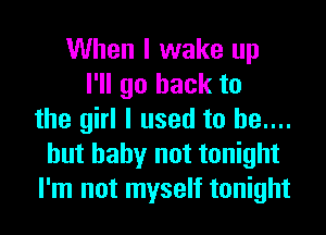 When I wake up
I'll go back to
the girl I used to he....
hut baby not tonight
I'm not myself tonight