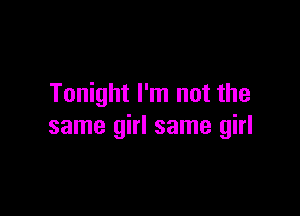 Tonight I'm not the

same girl same girl