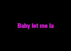 Baby let me la