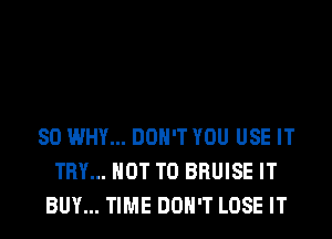 SO WHY... DON'T YOU USE IT
TRY... NOT TO BRUISE IT
BUY... TIME DON'T LOSE IT