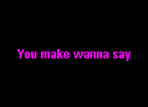 You make wanna say