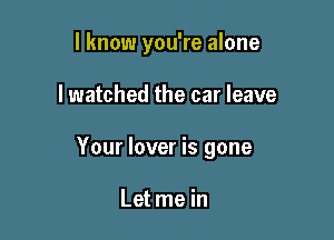 I know you're alone

I watched the car leave

Your lover is gone

Let me in